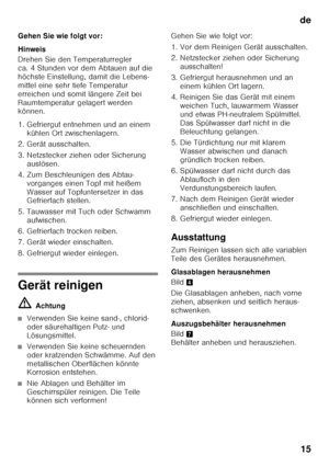 Page 15de15
Gehen Sie wie folgt vor: 
Hinweis 
Drehen Sie den Temperaturregler  
ca. 4 Stunden vor dem Abtauen auf die 
höchste Einstellung, damit die Lebens- 
mittel eine sehr tiefe Temperatur  
erreichen und somit längere Zeit bei 
Raumtemperatur gelagert werden  
können. 
1. Gefriergut entnehmen und an einem 
kühlen Ort zwischenlagern.
2. Gerät ausschalten. 
3. Netzstecker ziehen oder Sicherung  auslösen.
4. Zum Beschleunigen des Abtau- vorganges einen Topf mit heißem  
Wasser auf Topfuntersetzer in das...