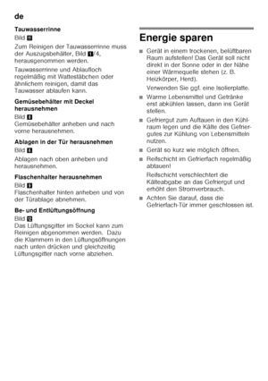 Page 16de 
16
Tauwasserrinne 
Bild
+
Zum Reinigen der Tauwasserrinne muss  
der Auszugsbehälter, Bild 1/4, 
herausgenommen werden. 
Tauwasserrinne und Ablaufloch  
regelmäßig mit Wattestäbchen oder  
ähnlichem reinigen, damit das  
Tauwasser ablaufen kann. 
Gemüsebehälter mit Deckel  
herausnehmen 
Bild 8 
Gemüsebehälter anheben und nach  
vorne herausnehmen. 
Ablagen in der Tür herausnehmen 
Bild 6
Ablagen nach oben anheben und  
herausnehmen. 
Flaschenhalter herausnehmen 
Bild 9 
Flaschenhalter hinten anheben...