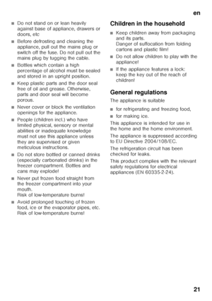 Page 21en21
■Do not stand on or lean heavily  
against base of appliance, drawers or  
doors, etc
■Before defrosting and cleaning the  
appliance, pull out the mains plug or 
switch off the fuse. Do not pull out the 
mains plug by tugging the cable.
■Bottles which contain a high  
percentage of alcohol must be sealed 
and stored in an upright position.
■Keep plastic parts and the door seal  
free of oil and grease. Otherwise, 
parts and door seal will become 
porous.
■Never cover or block the ventilation...