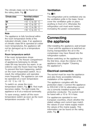 Page 23en23
The climate class can be found on  
the rating plate. Fig.
.
Note 
The appliance is fully functional within  
the room temperature limits of the  
indicated climatic class. If an appliance  
of climatic class SN is operated at colder 
room temperatures, the appliance will 
not be damaged up to a temperature 
of +5 °C. 
Room temperature switch 
If the room temperature drops  
below +16 °C, the freezer compartment  
of appliances belonging to climate  
class SN may become too warm. In an 
extreme case...