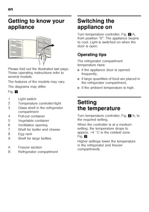 Page 24en 
24
Getting to know your  
appliance 
Please fold out the illustrated last page.  
These operating instructions refer to  
several models. 
The features of the models may vary. 
The diagrams may differ. 
Fig.1Switching the  
appliance on 
Turn temperature controller, Fig. 2/A, 
from position “0”. The appliance begins  
to cool. Light is switched on when the 
door is open. 
Operating tips 
The refrigerator compartment  
temperature rises:
■if the appliance door is opened  
frequently,
■if large...