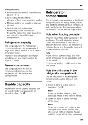 Page 25en25
W e r eco mmend :
■Perishable food should not be stored  
above +4 °C.
■Low setting for short-term  
storage of food (energy-saving mode).
■Medium setting for long-term storage  
of food.
■Select a higher setting only  
temporarily, when the door is 
frequently opened or large quantities 
are placed in the refrigerator 
compartment.
Refrigeration capacity 
The temperature in the refrigerator  
compartment may rise temporarily if 
large amounts of food or a lot of drinks 
are placed inside....