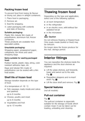 Page 27en27
Packing frozen food 
To prevent food from losing its flavour  
or drying out, place in airtight containers. 
1. Place food in packaging. 
2. Remove air.
3. Seal the wrapping. 
4. Label packaging with contents 
and date of freezing.
Suitable packaging: 
Plastic film, tubular film made of  
polyethylene, aluminium foil, freezer  
containers. 
These products are available from 
specialist outlets. 
Unsuitable packaging: 
Wrapping paper, greaseproof paper,  
cellophane, bin liners and used 
shopping...