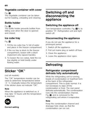 Page 28en 
28
Vegetable container with cover 
Fig.
8 
The vegetable container can be taken  
out for loading, unloading and cleaning. 
Bottle holder 
Fig.  9 
The bottle holder prevents bottles from  
falling over when the door is opened 
and closed. 
Ice cube tray 
Fig. *
1. Fill the ice cube tray ¾ full of water  and place in the freezer compartment.
2. If the ice tray is stuck to the freezer  compartment, loosen with a blunt  
implement only (spoon-handle).
3. To loosen the ice cubes, twist the ice  tray...