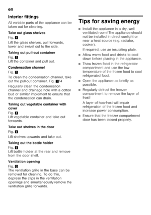 Page 30en 
30
Interior fittings 
All variable parts of the appliance can be  
taken out for cleaning. 
Take out glass shelves 
Fig.
4
Lift the glass shelves, pull forwards,  
lower and swivel out to the side.  
Taking out pull-out container 
Fig. 7 
Lift the container and pull out. 
Condensation channel 
Fig. +
To clean the condensation channel, take  
out the pull-out container. Fig. 1/4
Regularly clean the condensation  
channel and drainage hole with a cotton  
bud or similar implement to ensure that 
the...