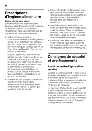 Page 34fr 
34
f r Ta ble  de s m at iè re sf
rM od e d’em ploi
Prescriptions- 
d’hygiène-alimentaire 
Chère cliente, cher client,   
conformément à la réglementation  
française visant à empêcher la présence 
de listéries dans le compartiment  
réfrigérateur, nous vous remercions de  
respecter les consignes suivantes :
■Nettoyez fréquemment le  
compartiment intérieur du réfrigérateur 
à l’aide d’un détergent non agressif, 
ne provoquant pas d’oxydation des 
pièces métalliques (utilisez par ex. de 
l’eau tiède...