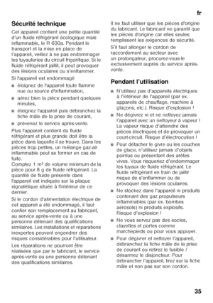 Page 35fr
35
Sécurité technique 
Cet appareil contient une petite quantité  
d’un fluide réfrigérant écologique mais 
inflammable, le R 600a. Pendant le 
transport et la mise en place de 
l’appareil, veillez à ne pas endommager  
les tuyauteries du circuit frigorifique. Si le  
fluide réfrigérant jaillit, il peut provoquer 
des lésions oculaires ou s’enflammer. 
Si l'appareil est endommagé
■éloignez de l'appareil toute flamme  
nue ou source d'inflammation,
■aérez bien la pièce pendant quelques...