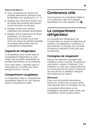 Page 41fr
41
R ecommand atio ns :
■Nous conseillons de stocker les  
produits alimentaires délicats à une  
température non supérieure à +4 °C.
■Réglage peu élevé pour stocker peu  
de temps des produits alimentaires  
(mode économe en énergie).
■Réglage moyen pour stocker  
longtemps des produits alimentaires.
■Réglage élevé uniquement de façon  
temporaire, s’il faut ouvrir 
fréquemment la porte ou si vous  
venez de ranger de grandes quantités  
de produits alimentaires dans le 
compartiment réfrigérateur....