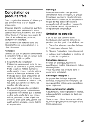 Page 43fr
43
Congélation de  
produits frais 
Pour congeler les aliments, n’utilisez que  
des aliments frais et d’un aspect 
impeccable. 
Il faudrait blanchir les légumes avant de  
les congeler, pour préserver le mieux 
possible leur valeur nutritive, leur arôme 
et leur teinte. Il n’est pas nécessaire de 
blanchir les aubergines, poivrons, 
courgettes et asperges. 
Vous trouverez en librairie toute une  
bibliographie sur la congélation et le 
blanchissement. 
Remarque 
Veillez à ce que les produits...