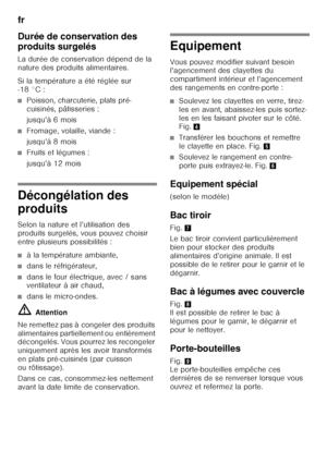 Page 44fr 
44
Durée de conservation des  
produits surgelés 
La durée de conservation dépend de la  
nature des produits alimentaires. 
Si la température a été réglée sur  
-18 °C :
■Poisson, charcuterie, plats pré- 
cuisinés, pâtisseries : 
jusqu’à 6 mois
■Fromage, volaille, viande : 
jusqu’à 8 mois
■Fruits et légumes : 
jusqu’à 12 mois
Décongélation des  
produits 
Selon la nature et l’utilisation des  
produits surgelés, vous pouvez choisir 
entre plusieurs possibilités :
■à la température ambiante,
■dans le...