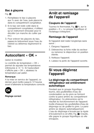 Page 45fr
45
Bac à glaçons 
Fig.
*
1. Remplissez le bac à glaçons  aux ¾ avec de l’eau, puis placez-le  
dans le compartiment congélateur.
2. Si le bac est resté collé dans le  compartiment congélateur, n’utilisez 
qu’un instrument émoussé pour le 
décoller (un manche de cuiller par  
ex.).
3. Pour enlever les glaçons du bac,  passez-le brièvement sous l’eau du  
robinet ou déformez légèrement le  
bac.
Autocollant « OK » 
(selon le modèle) 
Le contrôle de température « OK »  
permet de signaler les...