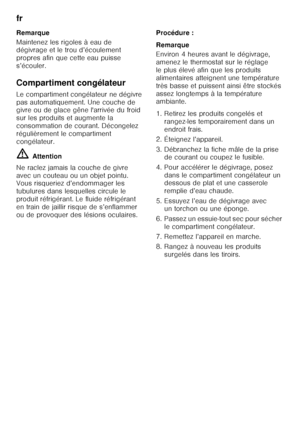 Page 46fr 
46
Remarque 
Maintenez les rigoles à eau de  
dégivrage et le trou d’écoulement  
propres afin que cette eau puisse 
s’écouler. 
Compartiment congélateur 
Le compartiment congélateur ne dégivre  
pas automatiquement. Une couche de  
givre ou de glace gêne l'arrivée du froid  
sur les produits et augmente la 
consommation de courant. Décongelez 
régulièrement le compartiment 
congélateur. ã=
Attention
Ne raclez jamais la couche de givre  
avec un couteau ou un objet pointu.  
Vous risqueriez...