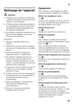 Page 47fr
47
Nettoyage de l’appareil ã= Attention
■N’utilisez aucun produit de nettoyage  
contenant du sable, du chlorure ou de 
l’acide, ni aucun solvant.
■N’utilisez jamais d’éponges abrasives  
ou susceptibles de rayer. Des zones 
corrodées pourraient apparaître sur  
les surfaces métalliques.
■Ne nettoyez jamais les clayettes et les  
bacs au lave-vaisselle. Ces pièces  
pourraient se déformer !
Procédure : 
1. Éteignez l’appareil avant de le  nettoyer.
2. Débranchez la fiche mâle du secteur  ou ramenez le...