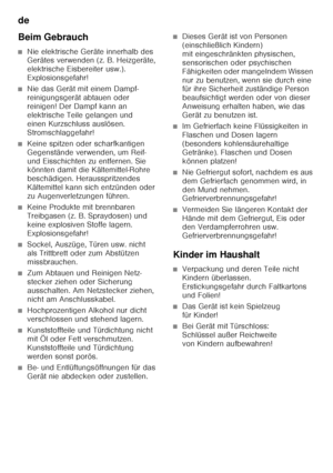 Page 6de 
6
Beim Gebrauch
■Nie elektrische Geräte innerhalb des  
Gerätes verwenden (z. B. Heizgeräte,  
elektrische Eisbereiter usw.). 
Explosionsgefahr!
■Nie das Gerät mit einem Dampf- 
reinigungsgerät abtauen oder 
reinigen! Der Dampf kann an 
elektrische Teile gelangen und 
einen Kurzschluss auslösen. 
Stromschlaggefahr!
■Keine spitzen oder scharfkantigen  
Gegenstände verwenden, um Reif- 
und Eisschichten zu entfernen. Sie  
könnten damit die Kältemittel-Rohre  
beschädigen. Herausspritzendes 
Kältemittel...