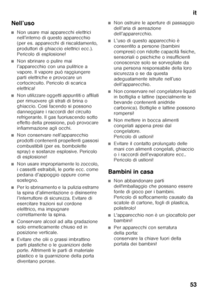 Page 53it
53
Nell’uso
■Non usare mai apparecchi elettrici  
nell’interno di questo apparecchio  
(per es. apparecchi di riscaldamento, 
produttori di ghiaccio elettrici ecc.). 
Pericolo di esplosione!
■Non sbrinare o pulire mai  
l’apparecchio con una pulitrice a 
vapore. Il vapore può raggiungere 
parti elettriche e provocare un 
cortocircuito. Pericolo di scarica  
elettrica!
■Non utilizzare oggetti appuntiti o affilati  
per rimuovere gli strati di brina o  
ghiaccio. Così facendo si possono  
danneggiare i...