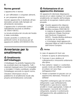 Page 54it 
54
Norme generali 
L’apparecchio è idoneo
■per raffreddare e congelare alimenti,
■per preparare ghiaccio.
Questo apparecchio è destinato all’uso  
domestico privato nelle famiglie ed  
all’ambiente domestico. 
L’apparecchio è schermato contro i  
radiodisturbi secondo la direttiva  
UE 2004/108/EC. 
La tenuta ermetica del circuito del freddo  
è stata controllata. 
Questo prodotto è conforme alle  
pertinenti norme di sicurezza per gli 
apparecchi elettrici (EN 60335-2-24).
Avvertenze per lo...