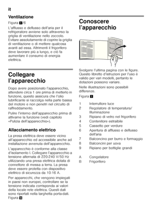 Page 56it 
56
Ventilazione 
Figura
1/6
L’afflusso e deflusso dell’aria per il  
refrigeratore avviene solo attraverso la  
griglia di ventilazione nello zoccolo. 
Evitare assolutamente di coprire la griglia  
di ventilazione o di mettere qualcosa  
avanti ad essa. Altrimenti il frigorifero 
deve lavorare più a lungo, e ciò fa  
aumentare il consumo di energia  
elettrica.
Collegare  
l’apparecchio 
Dopo avere posizionato l’apparecchio,  
attendere circa 1 ore prima di metterlo in 
funzione, questo assicura che...