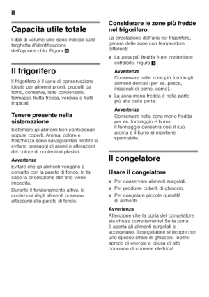 Page 58it 
58
Capacità utile totale 
I dati di volume utile sono indicati sulla  
targhetta d'identificazione  
dell'apparecchio. Figura.
Il frigorifero 
Il frigorifero è il vano di conservazione  
ideale per alimenti pronti, prodotti da  
forno, conserve, latte condensato,  
formaggi, frutta fresca, verdura e frutti  
tropicali. 
Tenere presente nella  
sistemazione 
Sistemare gli alimenti ben confezionati  
oppure coperti. Aroma, colore e 
freschezza sono salvaguardati. Inoltre si 
evitano passaggi di...