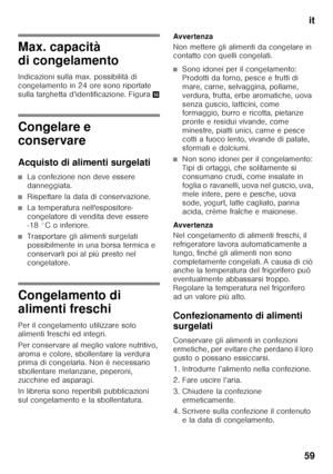 Page 59it
59
Max. capacità  
di congelamento 
Indicazioni sulla max. possibilità di  
congelamento in 24 ore sono riportate 
sulla targhetta d’identificazione. Figura .
Congelare e  
conservare 
Acquisto di alimenti surgelati
■La confezione non deve essere  
danneggiata.
■Rispettare la data di conservazione.
■La temperatura nell'espositore- 
congelatore di vendita deve essere 
-18 °C o inferiore.
■Trasportare gli alimenti surgelati  
possibilmente in una borsa termica e 
conservarli poi al più presto nel...