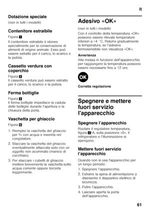 Page 61it
61
Dotazione speciale 
(non in tutti i modelli) 
Contenitore estraibile 
Figura
7
Il contenitore estraibile è idoneo  
specialmente per la conservazione di 
alimenti di origine animale. Esso può 
essere estratto per il carico, lo scarico e 
la pulizia. 
Cassetto verdura con  
coperchio 
Figura 8 
Il cassetto verdura può essere estratto  
per il carico, lo scarico e la pulizia. 
Ferma bottiglie 
Figura 9 
Il ferma bottiglie impedisce la caduta  
delle bottiglie durante l’apertura o la  
chiusura della...