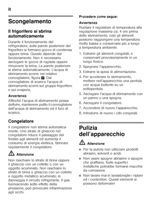 Page 62it 
62
Scongelamento 
Il frigorifero si sbrina  
automaticamente 
Durante il funzionamento del  
refrigeratore, sulla parete posteriore del  
frigorifero si formano gocce di condensa 
oppure brina. Questo dipende dal 
funzionamento. Non è necessario 
asciugare le gocce di rugiada oppure 
rimuovere la brina. La parete posteriore  
si sbrina automaticamente. L'acqua di  
sbrinamento scorre nel relativo 
convogliatore, figura+. Dal 
convogliatore di scarico l’acqua di 
sbrinamento scorre sul gruppo...