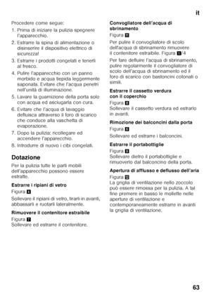 Page 63it
63
Procedere come segue: 
1. Prima di iniziare la pulizia spegnere 
l’apparecchio.
2. Estrarre la spina di alimentazione o  disinserire il dispositivo elettrico di  
sicurezza!
3. Estrarre i prodotti congelati e tenerli  al fresco.
4. Pulire l’apparecchio con un panno  morbido e acqua tiepida leggermente 
saponata. Evitare che l’acqua penetri 
nell’unità di illuminazione.
5. Lavare la guarnizione della porta solo  con acqua ed asciugarla con cura.
6. Evitare che l’acqua di lavaggio  defluisca...