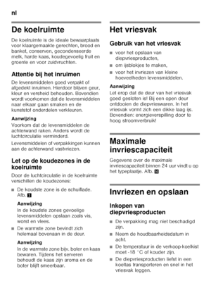 Page 74nl 
74
De koelruimte 
De koelruimte is de ideale bewaarplaats  
voor klaargemaakte gerechten, brood en  
banket, conserven, gecondenseerde  
melk, harde kaas, koudegevoelig fruit en 
groente en voor zuidvruchten. 
Attentie bij het inruimen 
De levensmiddelen goed verpakt of  
afgedekt inruimen. Hierdoor blijven geur,  
kleur en versheid behouden. Bovendien 
wordt voorkomen dat de levensmiddelen  
naar elkaar gaan smaken en de  
kunststof onderdelen verkleuren. 
Aanwijzing 
Voorkom dat de levensmiddelen...