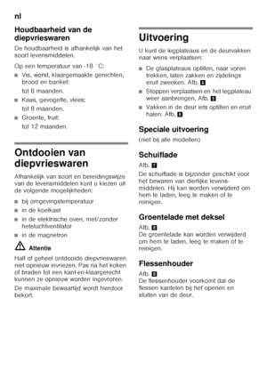 Page 76nl 
76
Houdbaarheid van de  
diepvrieswaren 
De houdbaarheid is afhankelijk van het  
soort levensmiddelen. 
Op een temperatuur van -18 °C:
■Vis, worst, klaargemaakte gerechten,  
brood en banket: 
tot 6 maanden.
■Kaas, gevogelte, vlees: 
tot 8 maanden.
■Groente, fruit: 
tot 12 maanden.
Ontdooien van  
diepvrieswaren 
Afhankelijk van soort en bereidingswijze  
van de levensmiddelen kunt u kiezen uit  
de volgende mogelijkheden:
■bij omgevingstemperatuur
■in de koelkast
■in de elektrische oven, met/zonder...