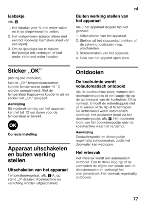 Page 77nl
77
IJsbakje 
Afb.
*
1. Het ijsbakje voor ¾ met water vullen  en in de diepvriesruimte zetten.
2. Het vastgevroren ijsbakje alleen met  een bot voorwerp losmaken (steel van  
een lepel).
3. Om de ijsblokjes los te maken:  het ijsbakje iets verbuigen of kort  
onder stromend water houden.
Sticker „OK” 
(niet bij alle modellen) 
Met de „OK”-temperatuurcontrole  
kunnen temperaturen onder +4 °C 
worden geregistreerd. Stel de 
temperatuur trapsgewijs kouder in als de  
sticker niet „OK” aangeeft....