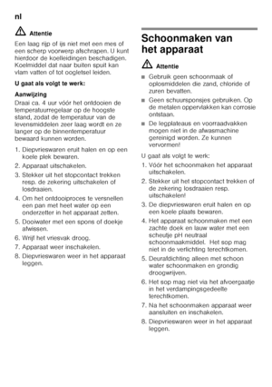 Page 78nl 
78
ã=
Attentie
Een laag rijp of ijs niet met een mes of  
een scherp voorwerp afschrapen. U kunt 
hierdoor de koelleidingen beschadigen.  
Koelmiddel dat naar buiten spuit kan  
vlam vatten of tot oogletsel leiden. 
U gaat als volgt te werk:
Aanwijzing 
Draai ca. 4 uur vóór het ontdooien de  
temperatuurregelaar op de hoogste 
stand, zodat de temperatuur van de 
levensmiddelen zeer laag wordt en ze  
langer op de binnentemperatuur  
bewaard kunnen worden. 
1. Diepvrieswaren eruit halen en op een...