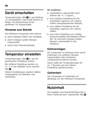 Page 10de 
10
Gerät einschalten 
Temperaturregler, Bild2/A, aus Stellung 
„0“ herausdrehen. Das Gerät beginnt zu  
kühlen. Die Beleuchtung ist bei  
geöffneter Tür eingeschaltet. 
Hinweise zum Betrieb 
Die Kühlraum-Temperatur wird wärmer:
■durch häufiges Öffnen der Gerätetür,
■durch Einlegen großer Mengen  
Lebensmittel,
■durch hohe Raumtemperatur.
Temperatur einstellen 
Temperaturregler, Bild 2/A, auf die 
gewünschte Einstellung drehen. 
Bei mittlerer Einstellung werden ca.  
+4 °C in der kältesten Zone...