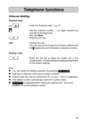 Page 2222
Telephone functions
External dialling
External code
e.g. 0Enter the External code, e.g. 0
oDial the external number – the digits entered are
zoomed at the beginning.
Also see 
Note:
gPress the line key.
CallConduct the call.
You can now scroll through the functions offered with
the 
> display key and if necessary, execute a function.
Ending a call:
gPress the line key or place the mobile unit in the
charging shell – the call charges are displayed depending
on the system settings.
Note:
lYou can cancel...