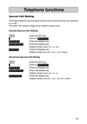 Page 2525
Telephone functions
Second Call Waiting
This feature allows a second call to camp on your extension when you are busy
on a call.
The caller will receive ringing tone instead of busy tone.
Activate Second Call Waiting
üpress the INT Key
>Scroll to SW ITCHES.
SW ITCHESPress the display key.
S ECOND CA LLPress the display key.
Display shows Camp-on is off
A C TIV A TEPress the display key.
Display shows Second call activated
Deactivate Second Call Waiting
üpress the INT Key
>Scroll to SW ITCHES.
SW...