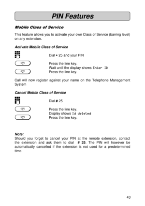 Page 4343
PIN Features
Mobile Class of Service
This feature allows you to activate your own Class of Service (barring level)
on any extension.
Activate Mobile Class of Service
oDial 
* ** *
* 25 and your PIN
gPress the line key.
Wait until the display shows Enter ID
gPress the line key.
Call will now register against your name on the Telephone Management
System
Cancel Mobile Class of Service
oDial # 25
gPress the line key.
Display shows Id deleted
gPress the line key.
Note:
Should you forget to cancel your PIN...