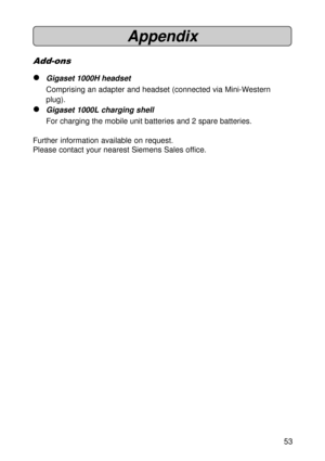 Page 5353
Appendix
Add-ons
lGigaset 1000H headset
Comprising an adapter and headset (connected via Mini-Western
plug).
lGigaset 1000L charging shell
For charging the mobile unit batteries and 2 spare batteries.
Further information available on request.
Please contact your nearest Siemens Sales office. 