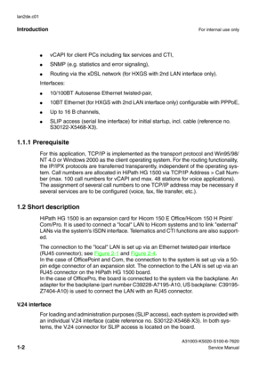 Page 11IntroductionFor internal use only
 A31003-K5020-S100-6-7620
1-2Service Manual lan2de.c01
●vCAPI for client PCs including fax services and CTI,
●SNMP (e.g. statistics and error signaling),
●Routing via the xDSL network (for HXGS with 2nd LAN interface only).
Interfaces:
●10/100BT Autosense Ethernet twisted-pair,
●10BT Ethernet (for HXGS with 2nd LAN interface only) configurable with PPPoE,
●Up to 16 B channels,
●SLIP access (serial line interface) for initial startup, incl. cable (reference no....