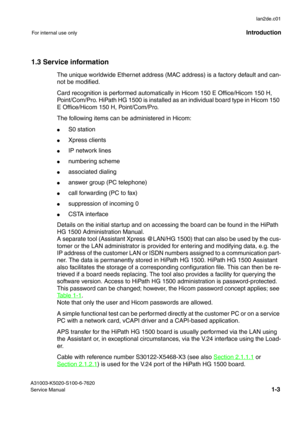 Page 12lan2de.c01
A31003-K5020-S100-6-7620
Service Manual
1-3
For internal use onlyIntroduction
1.3 Service information
The unique worldwide Ethernet address (MAC address) is a factory default and can-
not be modified.
Card recognition is performed automatically in Hicom 150 E Office/Hicom 150 H, 
Point/Com/Pro. HiPath HG 1500 is installed as an individual board type in Hicom 150 
E Office/Hicom 150 H, Point/Com/Pro. 
The following items can be administered in Hicom:
●S0 station
●Xpress clients
●IP network...