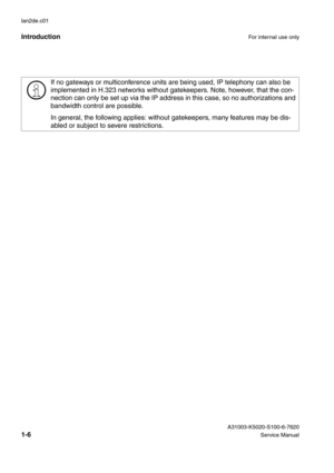 Page 15IntroductionFor internal use only
 A31003-K5020-S100-6-7620
1-6Service Manual lan2de.c01
>
If no gateways or multiconference units are being used, IP telephony can also be 
implemented in H.323 networks without gatekeepers. Note, however, that the con-
nection can only be set up via the IP address in this case, so no authorizations and 
bandwidth control are possible.
In general, the following applies: without gatekeepers, many features may be dis-
abled or subject to severe restrictions. 