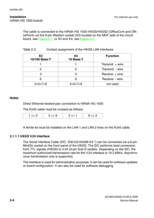 Page 19HiPath HG 1500 boards Installation
For internal use only
 A31003-K5020-S100-6-7620
2-4Service Manual lan2de.c02
The cable is connected to the HiPath HG 1500 HXGS/HXGS2 (OfficeCom and Offi-
cePoint) via the 8-pin Western socket (X3) located on the MDF side of the circuit 
board, see Figure 2-1
, or X3 and X4, see Figure 2-2.
Notes
Direct Ethernet twisted-pair connection to HiPath HG 1500 
The RJ45 cable must be crossed as follows:
A ferrite kit must be installed on the LAN 1 and LAN 2 lines on the RJ45...