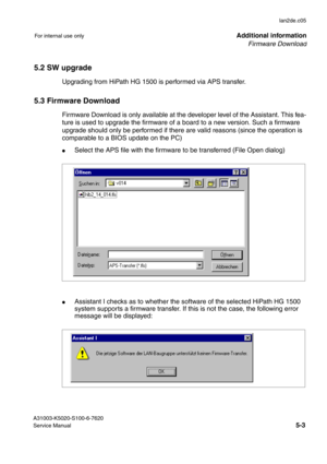 Page 42Firmware Download
lan2de.c05
A31003-K5020-S100-6-7620
Service Manual
5-3
For internal use onlyAdditional information
5.2 SW upgrade
Upgrading from HiPath HG 1500 is performed via APS transfer. 
5.3 Firmware Download
Firmware Download is only available at the developer level of the Assistant. This fea-
ture is used to upgrade the firmware of a board to a new version. Such a firmware 
upgrade should only be performed if there are valid reasons (since the operation is 
comparable to a BIOS update on the...