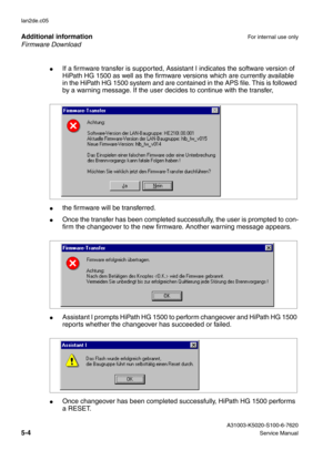 Page 43Firmware Download Additional information
For internal use only
 A31003-K5020-S100-6-7620
5-4Service Manual lan2de.c05
●If a firmware transfer is supported, Assistant I indicates the software version of 
HiPath HG 1500 as well as the firmware versions which are currently available 
in the HiPath HG 1500 system and are contained in the APS file. This is followed 
by a warning message. If the user decides to continue with the transfer, 
●the firmware will be transferred.
●Once the transfer has been...