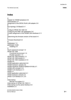 Page 46lan2deix.fm
A31003-K5020-S100-6-7620 
Service Manual
Z-1
For internal use onlyIndex
IndexX
A
Adapter for HXGM backplane 2-8
Administration 4-1
Assignment of the SIPAC-RJ45 LAN adapter 2-9
B
Bus topology (10 Base2) 5-1
C
Configure HiPath HG 1500 3-5
Configuring the NGK 100 gatekeeper 3-5
Contact assignment of the HXGM LAN interfaces 2-11
D
Determining the firmware version of the board 4-1
F
Firmware Download 5-3
G
Gatekeeper 1-5
gatekeeper mode
installing 3-4
H
Hicom password concept 1-4
HiPath HG 1500...