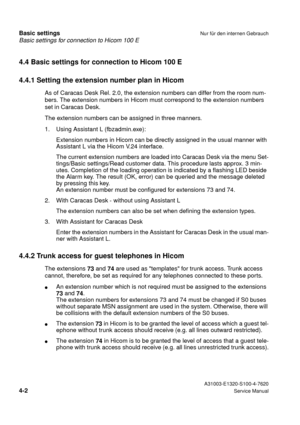 Page 19Basic settings for connection to Hicom 100 E
Basic settingsNur für den internen Gebrauch
 A31003-E1320-S100-4-7620
4-2Service Manual
4.4 Basic settings for connection to Hicom 100 E
4.4.1 Setting the extension number plan in Hicom
As of Caracas Desk Rel. 2.0, the extension numbers can differ from the room num-
bers. The extension numbers in Hicom must correspond to the extension numbers 
set in Caracas Desk.
The extension numbers can be assigned in three manners.
1. Using Assistant L (fbzadmin.exe):...