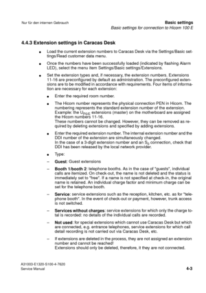 Page 20Basic settings for connection to Hicom 100 E
A31003-E1320-S100-4-7620
Service Manual
4-3
Nur für den internen GebrauchBasic settings
4.4.3 Extension settings in Caracas Desk
lLoad the current extension numbers to Caracas Desk via the Settings/Basic set-
tings/Read customer data menu.
lOnce the numbers have been successfully loaded (indicated by flashing Alarm 
LED), select the menu item Settings/Basic settings/Extensions.
lSet the extension types and, if necessary, the extension numbers. Extensions...