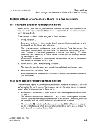 Page 22Basic settings for connection to Hicom 118-2 (two-box system)
A31003-E1320-S100-4-7620
Service Manual
4-5
Nur für den internen GebrauchBasic settings
4.5 Basic settings for connection to Hicom 118-2 (two-box system)
4.5.1 Setting the extension number plan in Hicom
As of Caracas Desk Rel. 2.0, the extension numbers can differ from the room num-
bers. The extension numbers in Hicom must correspond to the extension numbers 
set in Caracas Desk.
The extension numbers can be assigned in three manners.
1....