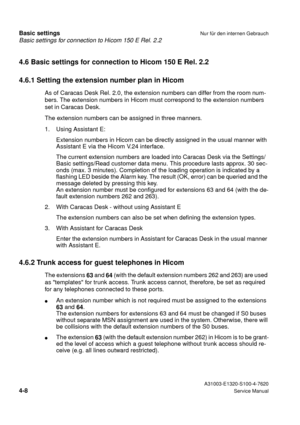 Page 25Basic settings for connection to Hicom 150 E Rel. 2.2
Basic settingsNur für den internen Gebrauch
 A31003-E1320-S100-4-7620
4-8Service Manual
4.6 Basic settings for connection to Hicom 150 E Rel. 2.2
4.6.1 Setting the extension number plan in Hicom
As of Caracas Desk Rel. 2.0, the extension numbers can differ from the room num-
bers. The extension numbers in Hicom must correspond to the extension numbers 
set in Caracas Desk.
The extension numbers can be assigned in three manners.
1. Using Assistant E:...