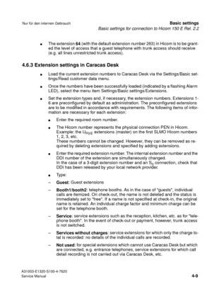 Page 26Basic settings for connection to Hicom 150 E Rel. 2.2
A31003-E1320-S100-4-7620
Service Manual
4-9
Nur für den internen GebrauchBasic settings
lThe extension 
64 (with the default extension number 263) in Hicom is to be grant-
ed the level of access that a guest telephone with trunk access should receive 
(e.g. all lines unrestricted trunk access).
4.6.3 Extension settings in Caracas Desk
lLoad the current extension numbers to Caracas Desk via the Settings/Basic set-
tings/Read customer data menu.
lOnce...