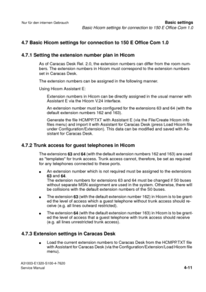 Page 28Basic Hicom settings for connection to 150 E Office Com 1.0
A31003-E1320-S100-4-7620
Service Manual
4-11
Nur für den internen GebrauchBasic settings
4.7 Basic Hicom settings for connection to 150 E Office Com 1.0
4.7.1 Setting the extension number plan in Hicom
As of Caracas Desk Rel. 2.0, the extension numbers can differ from the room num-
bers. The extension numbers in Hicom must correspond to the extension numbers 
set in Caracas Desk.
The extension numbers can be assigned in the following manner....