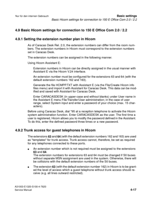 Page 34Basic Hicom settings for connection to 150 E Office Com 2.0 / 2.2
A31003-E1320-S100-4-7620
Service Manual
4-17
Nur für den internen GebrauchBasic settings
4.9 Basic Hicom settings for connection to 150 E Office Com 2.0 / 2.2
4.9.1 Setting the extension number plan in Hicom
As of Caracas Desk Rel. 2.0, the extension numbers can differ from the room num-
bers. The extension numbers in Hicom must correspond to the extension numbers 
set in Caracas Desk.
The extension numbers can be assigned in the following...