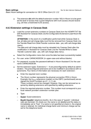 Page 35Basic Hicom settings for connection to 150 E Office Com 2.0 / 2.2
Basic settingsNur für den internen Gebrauch
 A31003-E1320-S100-4-7620
4-18Service Manual
lThe extension 
64 (with the default extension number 163) in Hicom is to be grant-
ed the level of access that a guest telephone with trunk access should receive 
(e.g. all lines unrestricted trunk access).
4.9.3 Extension settings in Caracas Desk
lLoad the current extension numbers to Caracas Desk from the HCMPP.TXT file 
with Assistant for Caracas...
